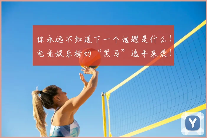你永远不知道下一个话题是什么！电竞娱乐榜的“黑马”选手来袭！