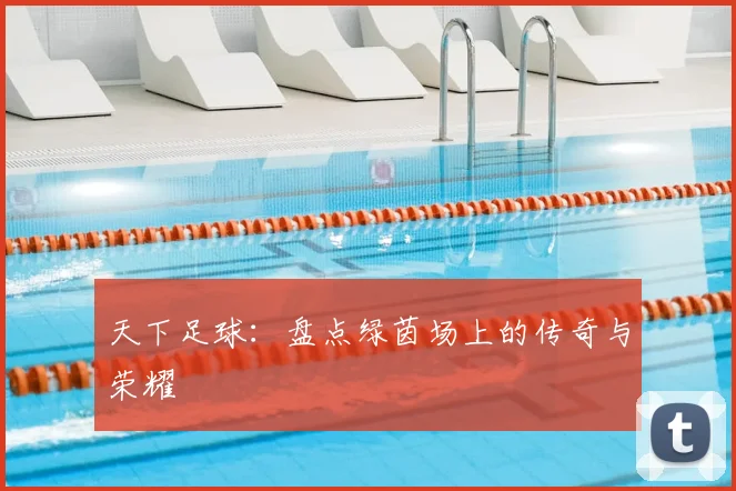 天下足球:盘点绿茵场上的传奇与荣耀