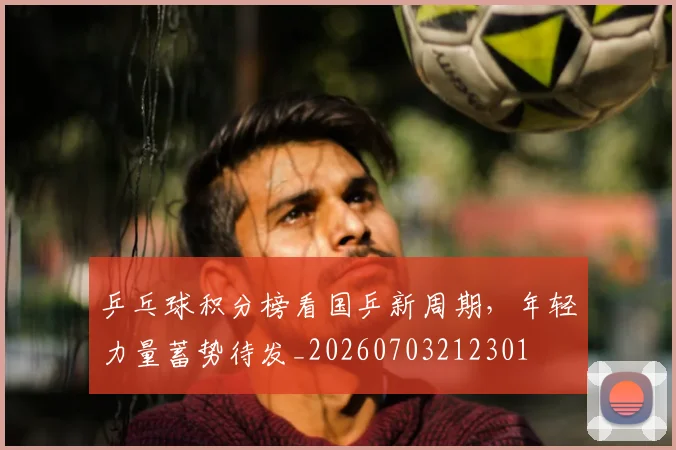 乒乓球积分榜看国乒新周期，年轻力量蓄势待发_20260703212301