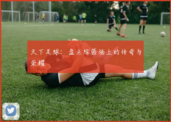 天下足球：盘点绿茵场上的传奇与荣耀