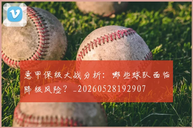 意甲保级大战分析：哪些球队面临降级风险？_20260528192907