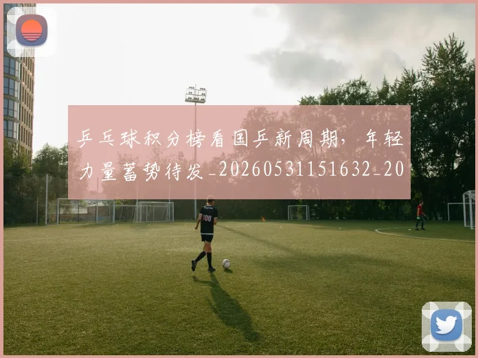 乒乓球积分榜看国乒新周期,年轻力量蓄势待发_20260531151632_20260703212301