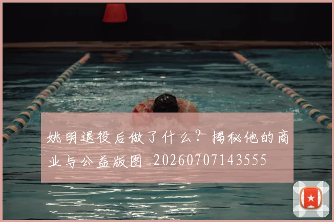 姚明退役后做了什么？揭秘他的商业与公益版图_20260707143555