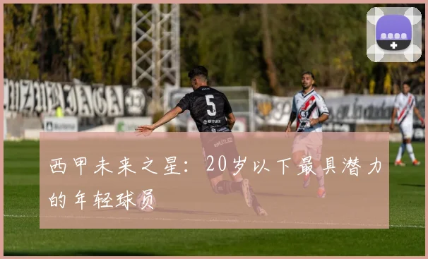 西甲未来之星：20岁以下最具潜力的年轻球员