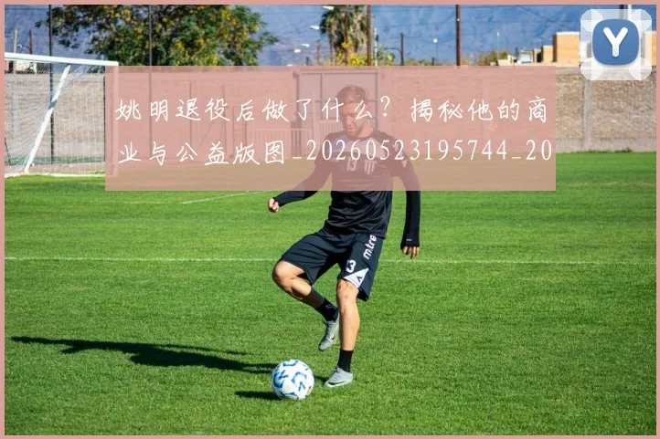 姚明退役后做了什么？揭秘他的商业与公益版图_20260523195744_20260707143556