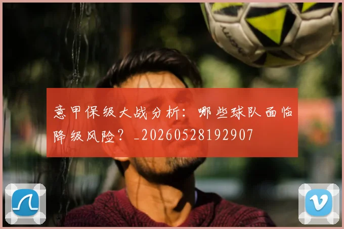 意甲保级大战分析：哪些球队面临降级风险？_20260528192907