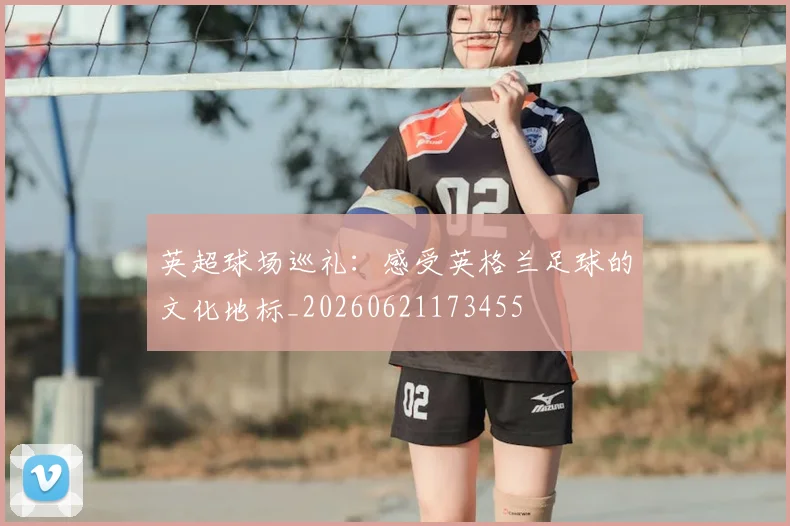 英超球场巡礼:感受英格兰足球的文化地标_20260621173455