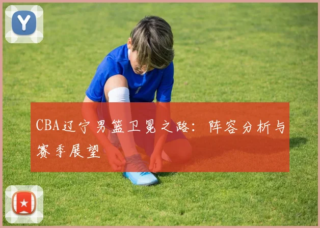 CBA辽宁男篮卫冕之路：阵容分析与赛季展望