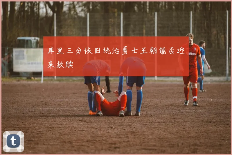 库里三分依旧统治勇士王朝能否迎来救赎
